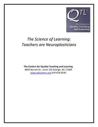 The Science of Learning:
Teachers are Neuroplasticians

The Centers for Quality Teaching and Learning
4009 Barrett Dr., Suite 102 Raleigh, NC 27609
www.qtlcenters.org 919-878-0540

 