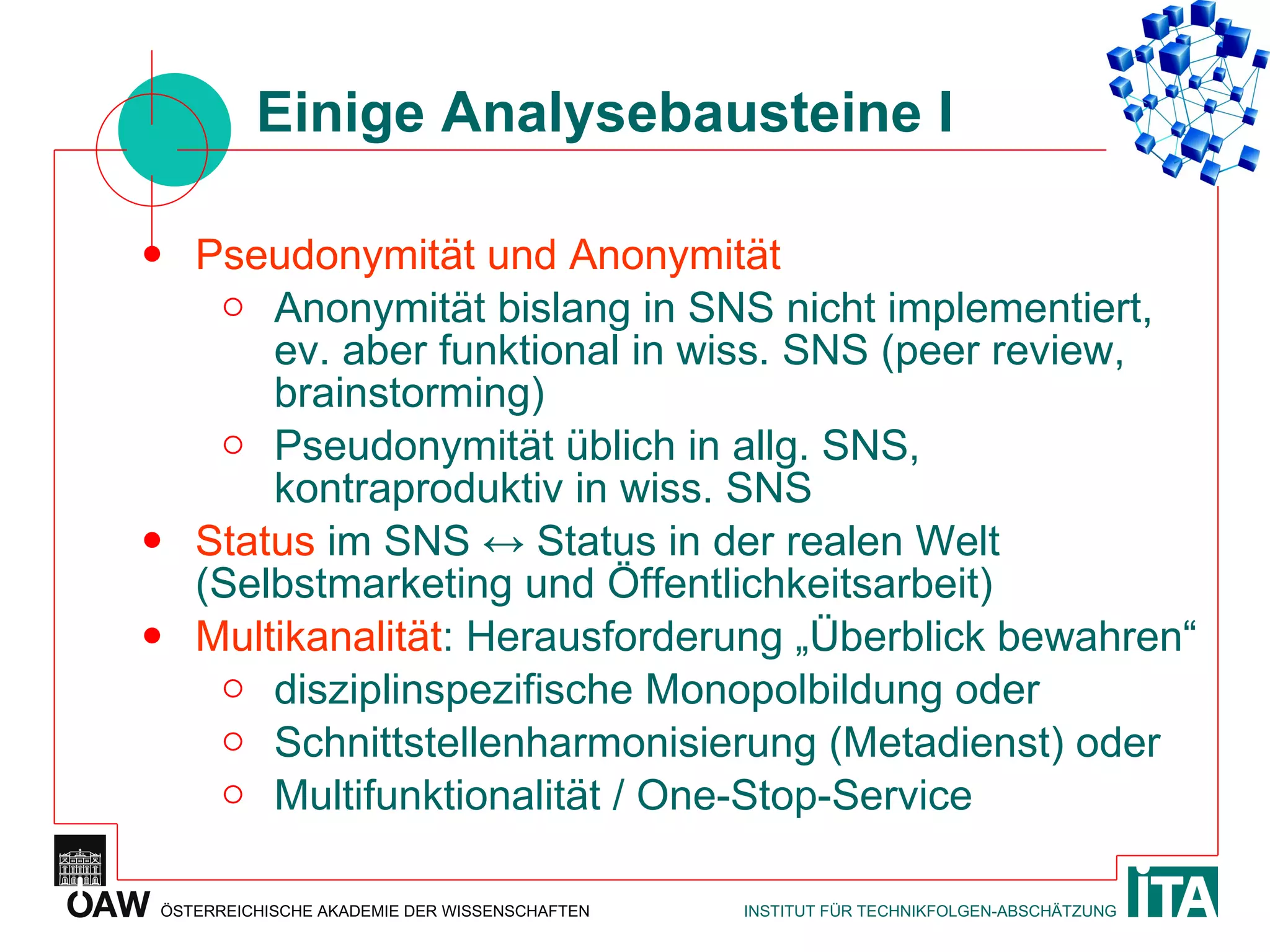 Einige Analysebausteine I Pseudonymität und Anonymität Anonymität bislang in SNS nicht implementiert, ev. aber funktional in wiss. SNS (peer review, brainstorming) Pseudonymität üblich in allg. SNS, kontraproduktiv in wiss. SNS Status  im SNS  ↔  Status in der realen Welt (Selbstmarketing und Öffentlichkeitsarbeit) Multikanalität : Herausforderung „Überblick bewahren“ disziplinspezifische Monopolbildung oder Schnittstellenharmonisierung (Metadienst) oder Multifunktionalität / One-Stop-Service 