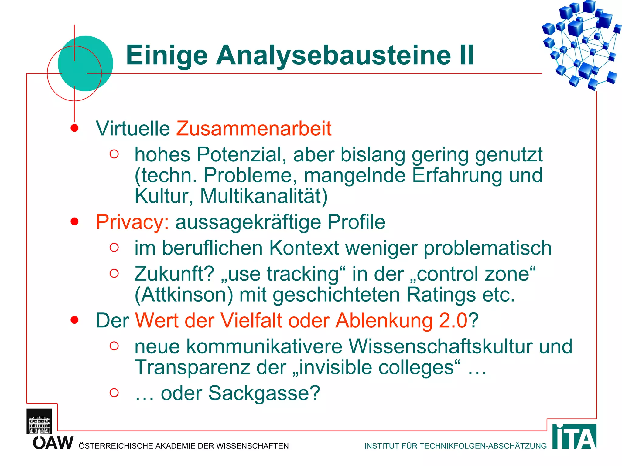 Einige Analysebausteine II Virtuelle  Zusammenarbeit hohes Potenzial, aber bislang gering genutzt (techn. Probleme, mangelnde Erfahrung und Kultur, Multikanalität) Privacy:  aussagekräftige Profile im beruflichen Kontext weniger problematisch Zukunft? „use tracking“ in der „control zone“ (Attkinson) mit geschichteten Ratings etc. Der  Wert der Vielfalt oder Ablenkung 2.0 ?  neue kommunikativere Wissenschaftskultur und Transparenz der „invisible colleges“ … …  oder Sackgasse? 