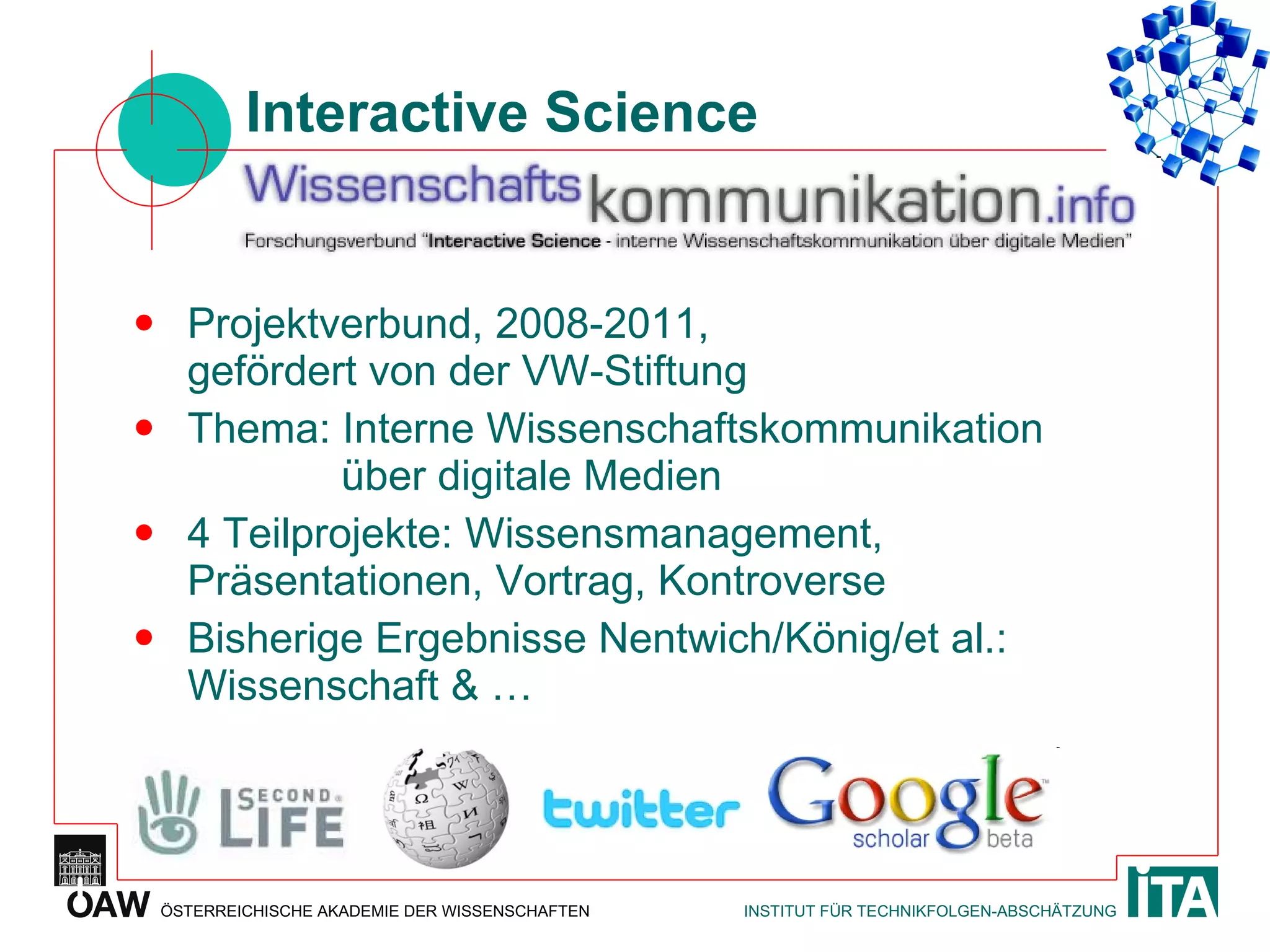 Interactive Science Projektverbund, 2008-2011, gefördert von der VW-Stiftung  Thema: Interne Wissenschaftskommunikation   über digitale Medien  4 Teilprojekte: Wissensmanagement, Präsentationen, Vortrag, Kontroverse Bisherige Ergebnisse Nentwich/König/et al.: Wissenschaft & … 