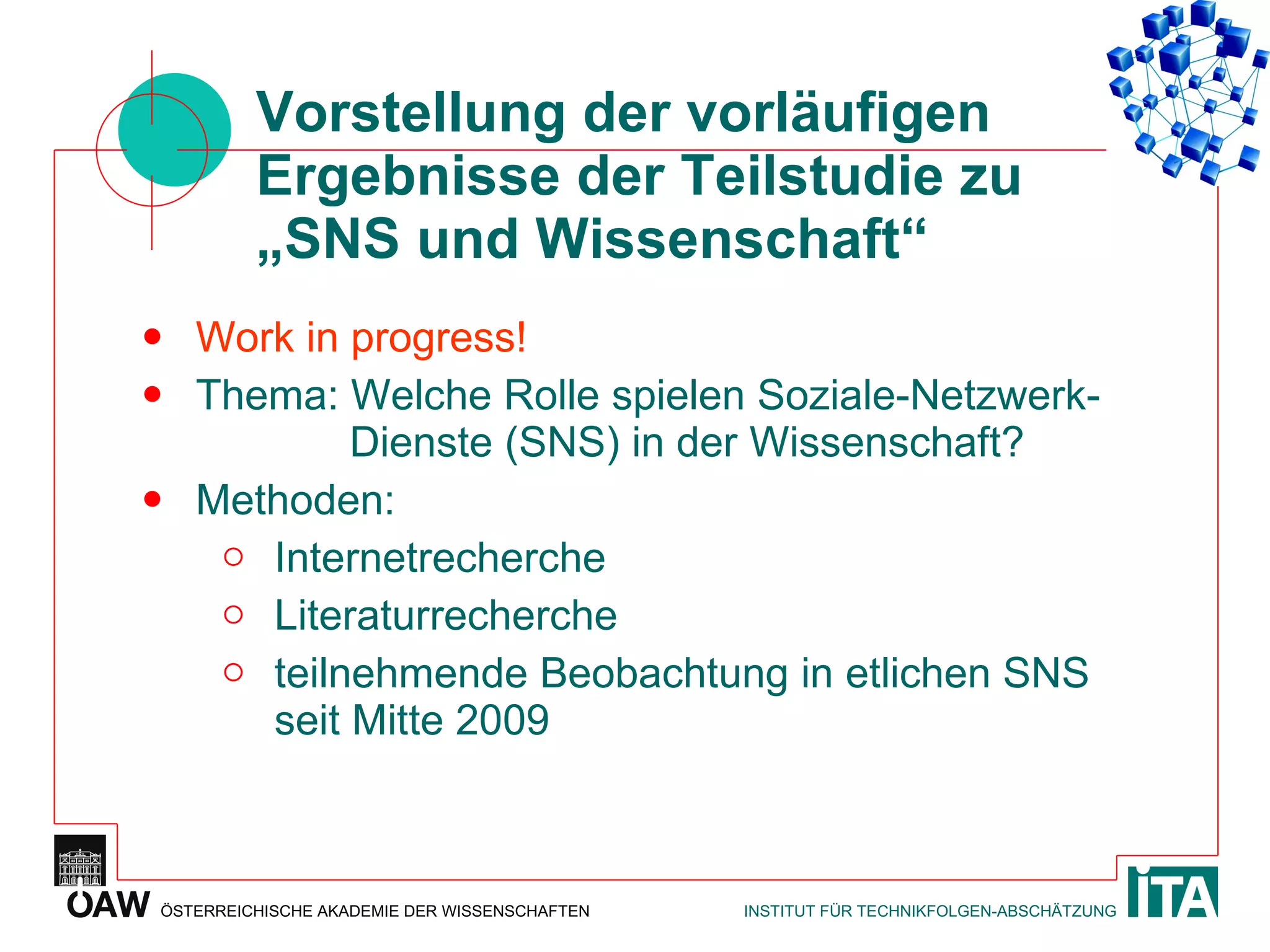Vorstellung der vorläufigen Ergebnisse der Teilstudie zu „SNS und Wissenschaft“ Work in progress! Thema: Welche Rolle spielen Soziale-Netzwerk-   Dienste (SNS) in der Wissenschaft? Methoden: Internetrecherche Literaturrecherche teilnehmende Beobachtung in etlichen SNS seit Mitte 2009  