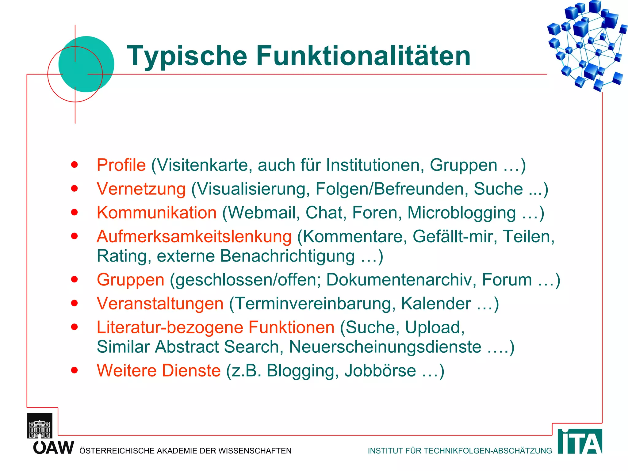 Typische Funktionalitäten Profile  (Visitenkarte, auch für Institutionen, Gruppen …) Vernetzung  (Visualisierung, Folgen/Befreunden, Suche ...) Kommunikation  (Webmail, Chat, Foren, Microblogging …) Aufmerksamkeitslenkung  (Kommentare, Gefällt-mir, Teilen, Rating, externe Benachrichtigung …) Gruppen  (geschlossen/offen; Dokumentenarchiv, Forum …) Veranstaltungen  (Terminvereinbarung, Kalender …) Literatur-bezogene Funktionen  (Suche, Upload, Similar Abstract Search, Neuerscheinungsdienste ….) Weitere Dienste  (z.B. Blogging, Jobbörse …) 