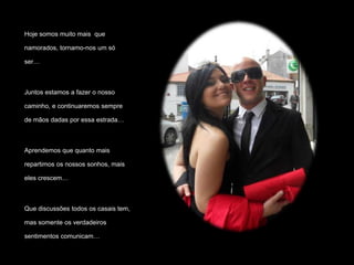 Hoje somos muito mais que

namorados, tornamo-nos um só

ser…



Juntos estamos a fazer o nosso

caminho, e continuaremos sempre

de mãos dadas por essa estrada…



Aprendemos que quanto mais

repartimos os nossos sonhos, mais

eles crescem…



Que discussões todos os casais tem,

mas somente os verdadeiros

sentimentos comunicam…
 