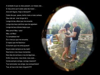 A verdade é que os dias passam, os meses vão…
E meu amor por ti está cada dia maior…
Amo-te!! Agora, Hoje e Sempre!!!

Cada dia que passa, tenho mais e mais certeza
Que não sei viver longe de ti,
Longe do teu olhar que me encanta
Longe dos teus carinhos que me agradam
Longe de teus dóceis beijos que…

Meu amor! Meu tudo!
Meu, só Meu!
Tu completas-me!
És o nenuco que me encanta;
O rapaz que me fascina e
O homem que me enlouquece!!

Quero estar sempre ao teu lado!
Nos bons e nos maus momentos
Nos dias de sorrisos e nos de lágrimas…
Enfim meu amor, meu lindo, meu tudo…
Conta sempre comigo, comigo mesmo!!!
Tua namorada, tua amiga, tua companheira!
Tua, só tua e de mais ninguém!!!!!!
 