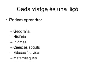 Cada viatge és una lliçó
•  Podem aprendre:
– Geografia
– Història
– Idiomes
– Ciències socials
– Educació cívica
– Matemàtiques
 