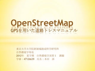 OpenStreetMap
GPSを用いた道路トレスマニュアル



 東京大学大学院新領域創成科学研究科
 自然環境学専攻
 2012年 夏学期 自然環境学実習Ⅰ 課題
 学番：47126639 氏名：本田 渉
 