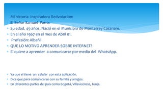  Mi historia Inspiradora Redvolución:
 El Señor Samuel Parra:
 Su edad. 49 años .Nació en el Municipio de Monterrey Casanare.
 En el año 1967 en el mes de Abril 01.
 Profesión: Albañil
 QUE LO MOTIVO APRENDER SOBRE INTERNET?
 El quiere a aprender a comunicarse por medio del WhatsApp.
 Ya que el tiene un celular con esta aplicación.
 Dice que para comunicarse con su familia y amigos.
 En diferentes partes del país como Bogotá, Villavicencio, Tunja.
 