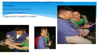  En las primeras clases nos dedicamos a identificar el icono.
 WhatsApp.
 Como se busca la escritura.
 Los audios, imágenes.
 Luego como ir a galería y videos.
 