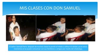 MIS CLASES CON DON SAMUEL
El señor: Samuel Parra después de muchas clases le perdió el miedo a utilizar el celular; ya en estos
momentos el se puede comunicar con sus familiares y amigos por medio del whatsApp.
 