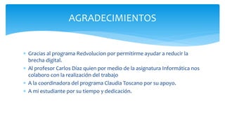  Gracias al programa Redvolucion por permitirme ayudar a reducir la
brecha digital.
 Al profesor Carlos Díaz quien por medio de la asignatura Informática nos
colaboro con la realización del trabajo
 A la coordinadora del programa Claudia Toscano por su apoyo.
 A mi estudiante por su tiempo y dedicación.
AGRADECIMIENTOS
 