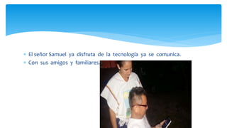  El señor Samuel ya disfruta de la tecnología ya se comunica.
 Con sus amigos y familiares.
 