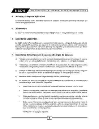 4
NEO 9 MANEJO DE CARGAS CON ESLINGAS DE CADENA - ACCESORIOS DE LEVANTE
4. Alcance y Campo de Aplicación
El contenido de esta norma deberá ser aplicado en todas las operaciones de manejo de cargas que
utilicen eslingas de cadena.
5. Advertencia
La NEO 9 no contiene normas/estándares respecto a pruebas de ensayo de eslingas de cadena.
6. Estándares Específicos
La NEO 9 contiene Normas/Estándares básicos (mínimos) respecto a eslingas de cadena, por lo tanto,
aquellas áreas de Chuquicamata que requieran de estándares específicos, deberán emitir los documen-
tos respectivos que describan las formas de hacer los requisitos y las especificaciones que deben
satisfacer los componentes, de acuerdo con sus procesos críticos.
7. Estándares de Eslingado de Cargas con Eslingas de Cadenas
a) Toda persona que deba intervenir en la operación de eslingado de cargas con eslingas de cadena,
deberá tener una adecuada formación –tanto teórica como práctica– en eslingado de cargas.
b) Toda eslinga nueva deberá contar con un certificado de prueba válido. Se debe comprobar que las
marcas de la eslinga corresponden a la información entregada en el certificado de prueba.
c) Siempre se debe elegir el tipo correcto de eslinga para la carga que se tenga que elevar y asegurar-
se que su capacidad está dentro de los límites de la carga de trabajo segura indicada.
d) Nunca se deberá sobrepasar la carga de trabajo indicada para la eslinga.
e) La persona que realiza el eslingado de cargas con eslingas de cadena antes de dar la señal para
levantar la carga, debe comprobar lo siguiente:
• Asegurarse que no haya herramientas, materiales sueltos o personas sobre la carga.
• Asegurar que las patas o ganchos que no se usan de la eslinga sean amarradas o engrilladas
junto con el anillo maestro. Las patas o ganchos que no se usen no deben quedar sueltos.
• Los enganchadores—señaleros y todo trabajador encargado de estrobar o arreglar la carga
no deben colocarse debajo de ésta, sino a una distancia que garantice su seguridad.
• Debe usarse “elementos amortiguadores’’ tales como protecciones de madera, trozos de
correa, esquineros o trozos de fierros angulados, a fin de proteger las eslingas de cadenas,
de los efectos de las esquinas agudas ya que pueden provocar torceduras en los eslabones
(use revestimiento o fierros angulados).
Ver Figura 1 en la página siguiente.
 