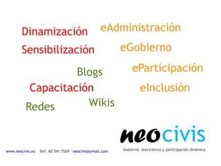 Dinamización                              eAdministración
        Sensibilización                                  eGobierno

                    Blogs                                    eParticipación
           Capacitación                                           eInclusión
          Redes       Wikis



www.neocivis.es   Telf. 60 541 7569 neocivis@ymail.com
                                                         neo civis
                                                         Gobierno electrónico y participación dinámica
 