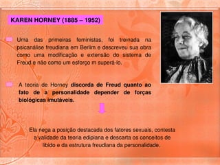 KAREN HORNEY (1885 – 1952) 


 Uma  das  primeiras  feministas,  foi  treinada  na 
 psicanálise freudiana em Berlim e descreveu sua obra 
 como  uma  modificação  e  extensão  do  sistema  de 
 Freud e não como um esforço m superá­lo.



  A  teoria  de  Horney  discorda  de  Freud  quanto  ao 
  fato  de  a  personalidade  depender  de  forças 
  biológicas imutáveis. 




      Ela nega a posição destacada dos fatores sexuais, contesta 
        a validade da teoria edipiana e descarta os conceitos de 
           libido e da estrutura freudiana da personalidade. 
 