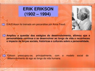 ERIK ERIKSON 
                (1902 – 1994) 

Erik Erikson foi treinado em psicanálise por Anna Freud. 



Ampliou  a  questão  dos  estágios  do  desenvolvimento,  afirmou  que  a 
personalidade continua a se desenvolver ao longo da vida e reconheceu 
o impacto de forças sociais, históricas e culturais sobre a personalidade.




Erikson  preocupou­se,  principalmente,  com  o  modelo  social  do 
desenvolvimento do ego ao longo da vida humana. 
 
