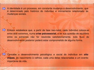A identidade é um processo, em constante mudança e desenvolvimento, que 
é  determinado  pelo  histórico  do  indivíduo  e  intimamente  relacionado  às 
mudanças sociais. 




Erikson  estabelece  que,  a  partir  da  fase  neo­natal,  cada  indivíduo  coloca­se 
entre dois extremos, numa crise psicossocial, e se sua questão de equilíbrio 
entre  os  extremos  não  for  resolvida  satisfatoriamente,  todo  fluxo  do 
desenvolvimento posterior poderá estar comprometido de alguma forma. 




Concebe  o  desenvolvimento  psicológico  e  social  do  indivíduo  em  oito 
etapas, do nascimento à velhice, cada uma delas relacionadas a um evento 
importante da vida.
 