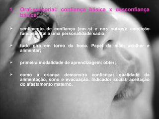 1.   Oral­sensorial:  confiança  básica  x  desconfiança 
     básica:

    sentimento  de  confiança  (em  si  e  nos  outros):  condição 
     fundamental a uma personalidade sadia; 

    tudo  gira  em  torno  da  boca.  Papel  da  mãe:  acolher  e 
     alimentar;

    primeira modalidade de aprendizagem: obter; 

    como  a  criança  demonstra  confiança:  qualidade  da 
     alimentação,  sono  e  evacuação.  Indicador  social:  aceitação 
     do afastamento materno. 
 