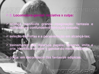  3. Locomotora­genital: iniciativa x culpa: 

 criança  manifesta  grande  imaginação:  fantasia  e 
  realidade se confundem/diferenças sexuais;

 seleção de metas e a perseveração em alcançá­las; 

 treinamento  dos  diversos  papéis:  observa,  imita  e 
  cria. Identifica­se com o genitor do mesmo sexo e 

 culpa: em decorrência das fantasias edípicas. 
 