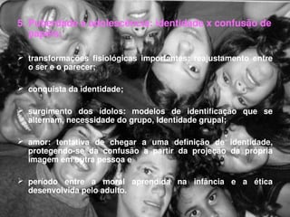 5. Puberdade e adolescência: identidade x confusão de 
   papéis:

 transformações  fisiológicas  importantes:  reajustamento  entre 
  o ser e o parecer;

 conquista da identidade;

 surgimento  dos  ídolos:  modelos  de  identificação  que  se 
  alternam, necessidade do grupo, Identidade grupal; 

 amor:  tentativa  de  chegar  a  uma  definição  de  identidade, 
  protegendo­se  da  confusão  a  partir  da  projeção  da  própria 
  imagem em outra pessoa e 

 período  entre  a  moral  aprendida  na  infância  e  a  ética 
  desenvolvida pelo adulto. 
 