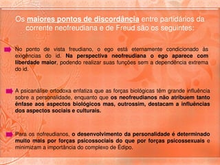 Os maiores pontos de discordância entre partidários da 
  corrente neofreudiana e de Freud são os seguintes:

No  ponto  de  vista  freudiano,  o  ego  está  eternamente  condicionado  às 
exigências  do  id.  Na  perspectiva  neofreudiana  o  ego  aparece  com 
liberdade maior, podendo realizar suas funções sem a dependência extrema 
do id.


A psicanálise ortodoxa enfatiza que as forças biológicas têm grande influência 
sobre  a  personalidade,  enquanto  que  os  neofreudianos  não  atribuem  tanto 
ênfase  aos  aspectos  biológicos  mas,  outrossim,  destacam  a  influências 
dos aspectos sociais e culturais.



Para os nofreudianos, o desenvolvimento da personalidade é determinado 
muito  mais  por  forças  psicossociais  do  que  por  forças  psicossexuais  e 
minimizam a importância do complexo de Édipo. 
 