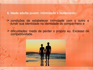 6. Idade adulta jovem: intimidade x isolamento:

 condições  de  estabelecer  intimidade  com  o  outro  e 
  fundir sua identidade na identidade do companheiro e 

 dificuldades:  medo  de  perder  o  próprio  eu.  Excesso  de 
  competitividade.
 