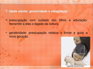 7. Idade adulta: geratividade x estagnação

• preocupação  com  cuidado  dos  filhos  e  educação: 
  transmitir a eles o legado da cultura.

• geratividade:  preocupação  relativa  a  firmar  e  guiar  a 
  nova geração. 
 