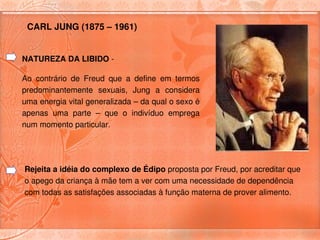 CARL JUNG (1875 – 1961) 


NATUREZA DA LIBIDO ­

Ao  contrário  de  Freud  que  a  define  em  termos 
predominantemente  sexuais,  Jung  a  considera 
uma energia vital generalizada – da qual o sexo é 
apenas  uma  parte  –  que  o  indivíduo  emprega 
num momento particular. 




Rejeita a idéia do complexo de Édipo proposta por Freud, por acreditar que 
o apego da criança à mãe tem a ver com uma necessidade de dependência 
com todas as satisfações associadas à função materna de prover alimento.
 