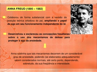 ANNA FREUD (1895 – 1982) 


Colaborou  de  forma  substancial  com  a  revisão  da 
posição  teórica  ortodoxa  do  pai,  ampliando  o  papel 
do ego em seu funcionamento independente do id.



Desenvolveu e esclareceu as concepções freudianas 
sobre  o  uso  dos  mecanismos  de  defesa  para 
proteger o ego da ansiedade. 




   Anna sublinha que tais mecanismos decorrem de um considerável 
     grau de ansiedade, podendo (se elaborados adequadamente) 
      serem considerados normais, até certo ponto, dependendo, 
              sobretudo, da sua freqüência e intensidade.
 