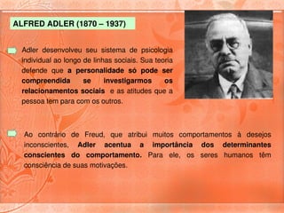 ALFRED ADLER (1870 – 1937) 


  Adler  desenvolveu  seu  sistema  de  psicologia 
  individual ao longo de linhas sociais. Sua teoria 
  defende  que  a  personalidade  só  pode  ser 
  compreendida        se     investigarmos      os 
  relacionamentos  sociais   e as atitudes  que  a 
  pessoa tem para com os outros. 



  Ao  contrário  de  Freud,  que  atribui  muitos  comportamentos  à  desejos 
  inconscientes,  Adler  acentua  a  importância  dos  determinantes 
  conscientes  do  comportamento.  Para  ele,  os  seres  humanos  têm 
  consciência de suas motivações.
 