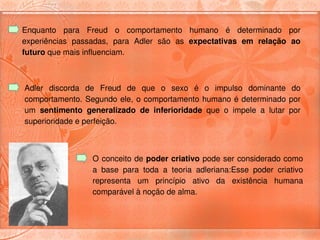 Enquanto  para  Freud  o  comportamento  humano  é  determinado  por 
experiências  passadas,  para  Adler  são  as  expectativas  em  relação  ao 
futuro que mais influenciam. 



Adler  discorda  de  Freud  de  que  o  sexo  é  o  impulso  dominante  do 
comportamento.  Segundo  ele,  o  comportamento  humano é  determinado  por 
um  sentimento  generalizado  de  inferioridade  que  o  impele  a  lutar  por 
superioridade e perfeição. 



                   O conceito de poder criativo pode ser considerado como 
                   a  base  para  toda  a  teoria  adleriana:Esse  poder  criativo 
                   representa  um  princípio  ativo  da  existência  humana 
                   comparável à noção de alma. 
 