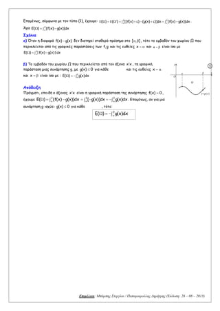 Επιμέλεια: Μπάμπης Στεργίου / Παπαμικρούλης Δημήτρης (Έκδοση: 28 – 08 – 2015)
Επομένως, σύμφωνα με τον τύπο (1), έχουμε: ( ) ( ) [(f(x) c) (g(x) c)]dx (f(x) g(x))dx
 
 
            .
Άρα E( ) (f(x) g(x))dx


  
Σχόλια
α) Όταν η διαφορά f(x) g(x) δεν διατηρεί σταθερό πρόσημο στο [ , ]  , τότε το εμβαδόν του χωρίου Ω που
περικλείεται από τις γραφικές παραστάσεις των f,g και τις ευθείες x   και x   είναι ίσο με
E( ) |f(x) g(x)|dx


  
β) Το εμβαδόν του χωρίου Ω που περικλείεται από τον άξονα x x , τη γραφική
παράσταση μιας συνάρτησης g, με g(x) 0 για κάθε και τις ευθείες x  
και x   είναι ίσο με : E( ) g(x)dx


  
Απόδειξη
Πράγματι, επειδή ο άξονας x x είναι η γραφική παράσταση της συνάρτησης f(x) 0 ,
έχουμε E( ) (f(x) g(x))dx


   [ g(x)]dx g(x)dx
 
 
     . Επομένως, αν για μια
συνάρτηση g ισχύει g(x) 0 για κάθε , τότε:
E( ) g(x)dx


  
β
Ω
α
O
x
y=g(x)
y
21
 