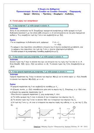 Επιμέλεια: Μπάμπης Στεργίου / Παπαμικρούλης Δημήτρης (Έκδοση: 28 – 08 – 2015)
Η θεωρία στα Μαθηματικά
Προσανατολισμού: Θετικών Σπουδών και Σπουδών Οικονομίας -Πληροφορικής
Ορισμοί – Ιδιότητες - Προτάσεις – Θεωρήματα – Αποδείξεις
A. Γενικό μέρος των συναρτήσεων
1. Τι λέμε συνάρτηση f με πεδίο ορισμού το σύνολο A;
Απάντηση
Έστω Α ένα υποσύνολο του R. Ονομάζουμε πραγματική συνάρτηση με πεδίο ορισμού το Α μία
διαδικασία (κανόνα) f, με την οποία κάθε στοιχείο x A αντιστοιχίζεται σε ένα μόνο πραγματικό
αριθμό y. Το y ονομάζεται τιμή της f στο x και συμβολίζεται με f(x) .
Σχόλια
-Για να εκφράσουμε τη διαδικασία αυτή, γράφουμε: f : A
x f(x) .
-Το γράμμα x που παριστάνει οποιοδήποτε στοιχείο του Α λέγεται ανεξάρτητη μεταβλητή, ενώ
το γράμμα y που παριστάνει την τιμή της f στο x, λέγεται εξαρτημένη μεταβλητή.
- Το πεδίο ορισμού Α της συνάρτησης f συνήθως συμβολίζεται με f
D .
2. Τι λέμε σύνολο τιμών μιας συνάρτησης f με πεδίο ορισμού το σύνολο A;
Απάντηση
Σύνολο τιμών της f λέμε το σύνολο που έχει για στοιχεία του τις τιμές της f σε όλα τα x A .
Είναι δηλαδή: f(A) {y| y f(x)  για κάποιο x A} . Το σύνολο τιμών της f στο Aσυμβολίζεται με
( )f A .
3. Τι λέμε γραφική παράσταση μιας συνάρτησης f με πεδίο ορισμού το σύνολο A ;
Απάντηση
Γραφική παράσταση της f λέμε το σύνολο των σημείων M(x,y) για τα οποία ισχύει y f(x) , δηλαδή
το σύνολο των σημείων M(x,f(x)) , με x A .
Σχόλια
-Η γραφική παράσταση της f και συμβολίζεται συνήθως με f
C .
-Η εξίσωση, λοιπόν, y f(x) επαληθεύεται μόνο από τα σημεία της f
C . Επομένως, η y f(x) είναι
η εξίσωση της γραφικής παράστασης της f.
- Όταν δίνεται η γραφική παράσταση f
C μιας συνάρτησης f, τότε:
α) Το πεδίο ορισμού της f είναι το σύνολο Α των τετμημένων των σημείων της f
C .
β) Το σύνολο τιμών της f είναι το σύνολο f(A) των τεταγμένων των σημείων της f
C .
γ) Η τιμή της f στο 0
x A είναι η τεταγμένη του σημείου τομής της ευθείας 0
x x και της f
C (Σχ.
8).
Cf
O
y
x
(α)
Α
Cf
O
y
x
(β)
f(Α)
Cf
O
x=x0
A(x0,f(x0))
x0
y
x
(γ)
f(x0)
8
 