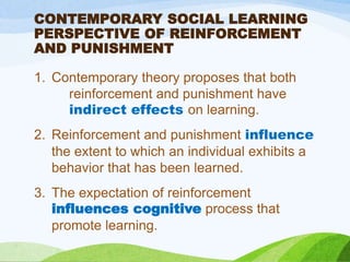 CONTEMPORARY SOCIAL LEARNING
PERSPECTIVE OF REINFORCEMENT
AND PUNISHMENT
1. Contemporary theory proposes that both
reinforcement and punishment have
indirect effects on learning.
2. Reinforcement and punishment influence
the extent to which an individual exhibits a
behavior that has been learned.
3. The expectation of reinforcement
influences cognitive process that
promote learning.
 