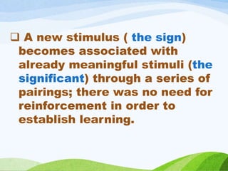  A new stimulus ( the sign)
becomes associated with
already meaningful stimuli (the
significant) through a series of
pairings; there was no need for
reinforcement in order to
establish learning.
 