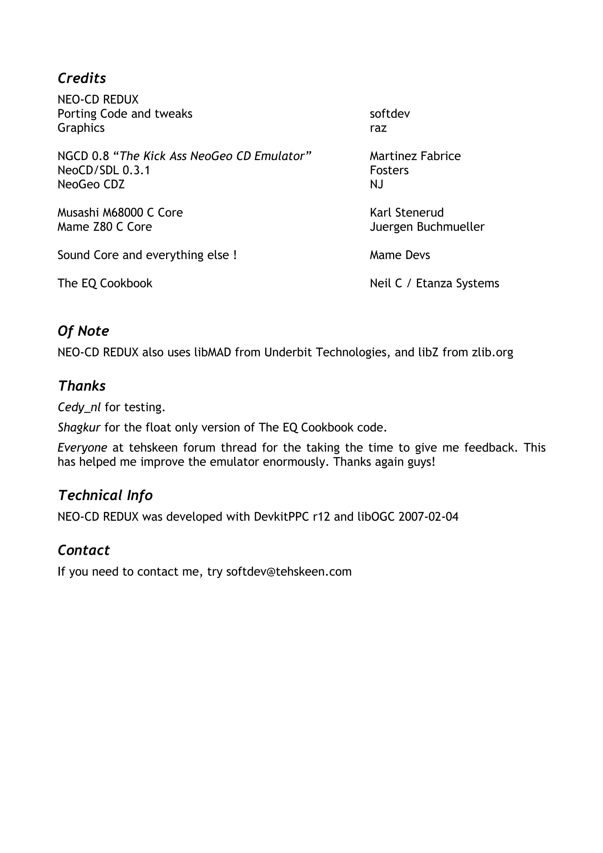 Credits
NEO-CD REDUX
Porting Code and tweaks                                softdev
Graphics                                               raz

NGCD 0.8 “The Kick Ass NeoGeo CD Emulator”             Martinez Fabrice
NeoCD/SDL 0.3.1                                        Fosters
NeoGeo CDZ                                             NJ

Musashi M68000 C Core                                  Karl Stenerud
Mame Z80 C Core                                        Juergen Buchmueller

Sound Core and everything else !                       Mame Devs

The EQ Cookbook                                        Neil C / Etanza Systems


Of Note
NEO-CD REDUX also uses libMAD from Underbit Technologies, and libZ from zlib.org

Thanks
Cedy_nl for testing.
Shagkur for the float only version of The EQ Cookbook code.
Everyone at tehskeen forum thread for the taking the time to give me feedback. This
has helped me improve the emulator enormously. Thanks again guys!

Technical Info
NEO-CD REDUX was developed with DevkitPPC r12 and libOGC 2007-02-04

Contact
If you need to contact me, try softdev@tehskeen.com
 