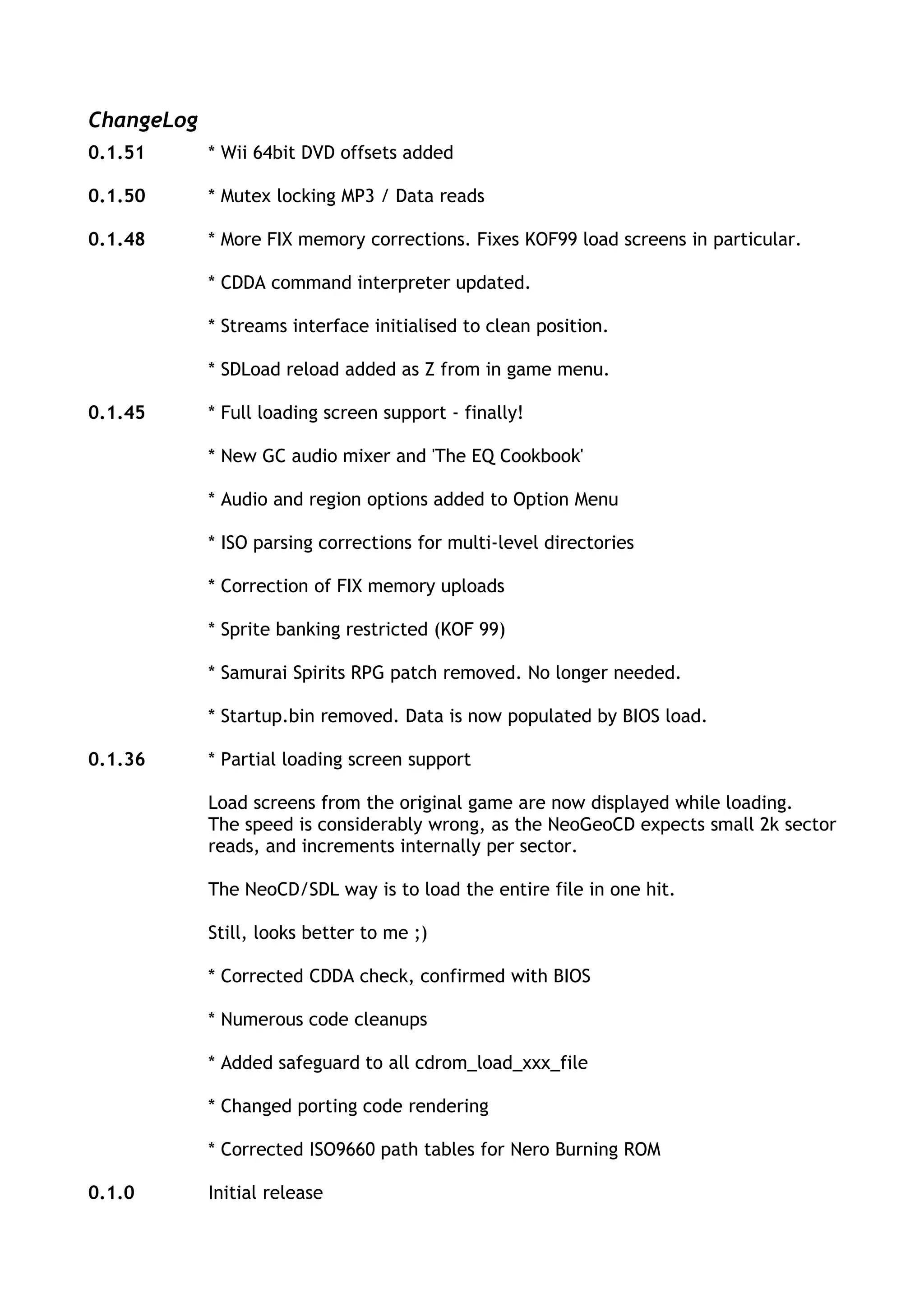 ChangeLog
0.1.51      * Wii 64bit DVD offsets added

0.1.50      * Mutex locking MP3 / Data reads

0.1.48      * More FIX memory corrections. Fixes KOF99 load screens in particular.

            * CDDA command interpreter updated.

            * Streams interface initialised to clean position.

            * SDLoad reload added as Z from in game menu.

0.1.45      * Full loading screen support - finally!

            * New GC audio mixer and 'The EQ Cookbook'

            * Audio and region options added to Option Menu

            * ISO parsing corrections for multi-level directories

            * Correction of FIX memory uploads

            * Sprite banking restricted (KOF 99)

            * Samurai Spirits RPG patch removed. No longer needed.

            * Startup.bin removed. Data is now populated by BIOS load.

0.1.36      * Partial loading screen support

            Load screens from the original game are now displayed while loading.
            The speed is considerably wrong, as the NeoGeoCD expects small 2k sector
            reads, and increments internally per sector.

            The NeoCD/SDL way is to load the entire file in one hit.

            Still, looks better to me ;)

            * Corrected CDDA check, confirmed with BIOS

            * Numerous code cleanups

            * Added safeguard to all cdrom_load_xxx_file

            * Changed porting code rendering

            * Corrected ISO9660 path tables for Nero Burning ROM

0.1.0       Initial release
 