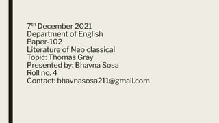 7th
December 2021
Department of English
Paper-102
Literature of Neo classical
Topic: Thomas Gray
Presented by: Bhavna Sosa
Roll no. 4
Contact: bhavnasosa211@gmail.com
