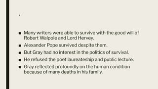 .
■ Many writers were able to survive with the good will of
Robert Walpole and Lord Hervey.
■ Alexander Pope survived despite them.
■ But Gray had no interest in the politics of survival.
■ He refused the poet laureateship and public lecture.
■ Gray reﬂected profoundly on the human condition
because of many deaths in his family.
 