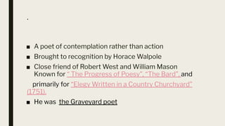 .
■ A poet of contemplation rather than action
■ Brought to recognition by Horace Walpole
■ Close friend of Robert West and William Mason
Known for “ The Progress of Poesy”, “The Bard”, and
primarily for “Elegy Written in a Country Churchyard”
(1751).
■ He was the Graveyard poet