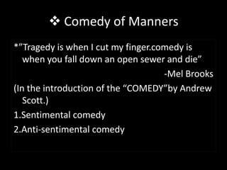  Comedy of Manners
*”Tragedy is when I cut my finger.comedy is
   when you fall down an open sewer and die”
                                    -Mel Brooks
(In the introduction of the “COMEDY”by Andrew
   Scott.)
1.Sentimental comedy
2.Anti-sentimental comedy
 