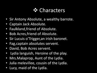  Characters
•   Sir Antony Absolute, a wealthy barrote.
•   Captain Jack Absolute.
•   Faulkland,friend of Absolute.
•   Bob Acres,friend of Absolute.
•   Sir Lucuis o’Trigger,an irish baronet.
•   Fag,captain absolutes servent.
•   David, Bob Acres servent.
•    Lydia languish, Heroine of the play.
•   Mrs.Malaprop, Aunt of the Lydia.
•   Julia melevillee, cousin of the Lydia.
•   Lucy, maid of the Lydia.
 