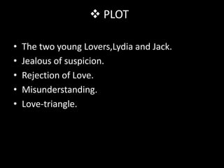  PLOT

•   The two young Lovers,Lydia and Jack.
•   Jealous of suspicion.
•   Rejection of Love.
•   Misunderstanding.
•   Love-triangle.
 