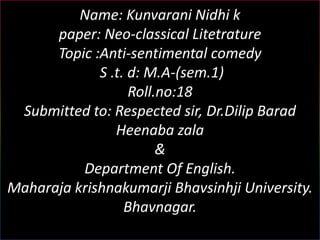 Name: Kunvarani Nidhi k
      paper: Neo-classical Litetrature
      Topic :Anti-sentimental comedy
             S .t. d: M.A-(sem.1)
                   Roll.no:18
 Submitted to: Respected sir, Dr.Dilip Barad
                Heenaba zala
                        &
          Department Of English.
Maharaja krishnakumarji Bhavsinhji University.
                  Bhavnagar.
 