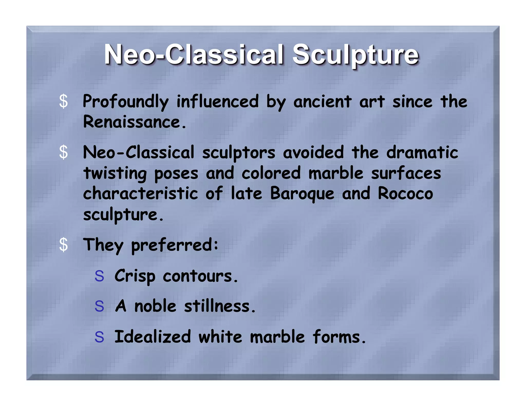 $  Profoundly influenced by ancient art since the
   Renaissance.
$  Neo-Classical sculptors avoided the dramatic
   twisting poses and colored marble surfaces
   characteristic of late Baroque and Rococo
   sculpture.
$  They preferred:
    S  Crisp contours.
    S  A noble stillness.

    S  Idealized white marble forms.
 