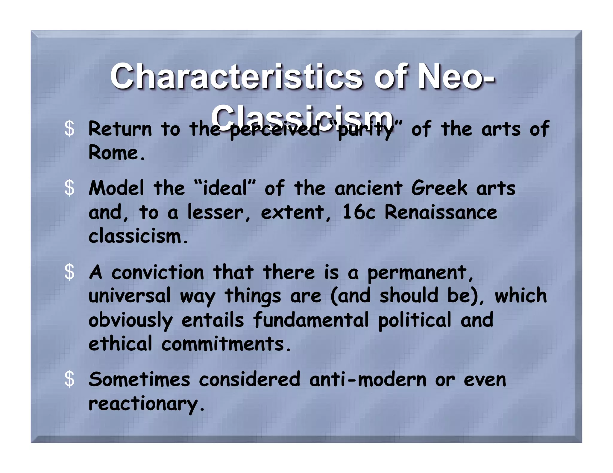 $  Return to the perceived “purity” of the arts of
   Rome.
$  Model the “ideal” of the ancient Greek arts
   and, to a lesser, extent, 16c Renaissance
   classicism.
$  A conviction that there is a permanent,
   universal way things are (and should be), which
   obviously entails fundamental political and
   ethical commitments.
$  Sometimes considered anti-modern or even
   reactionary.
 