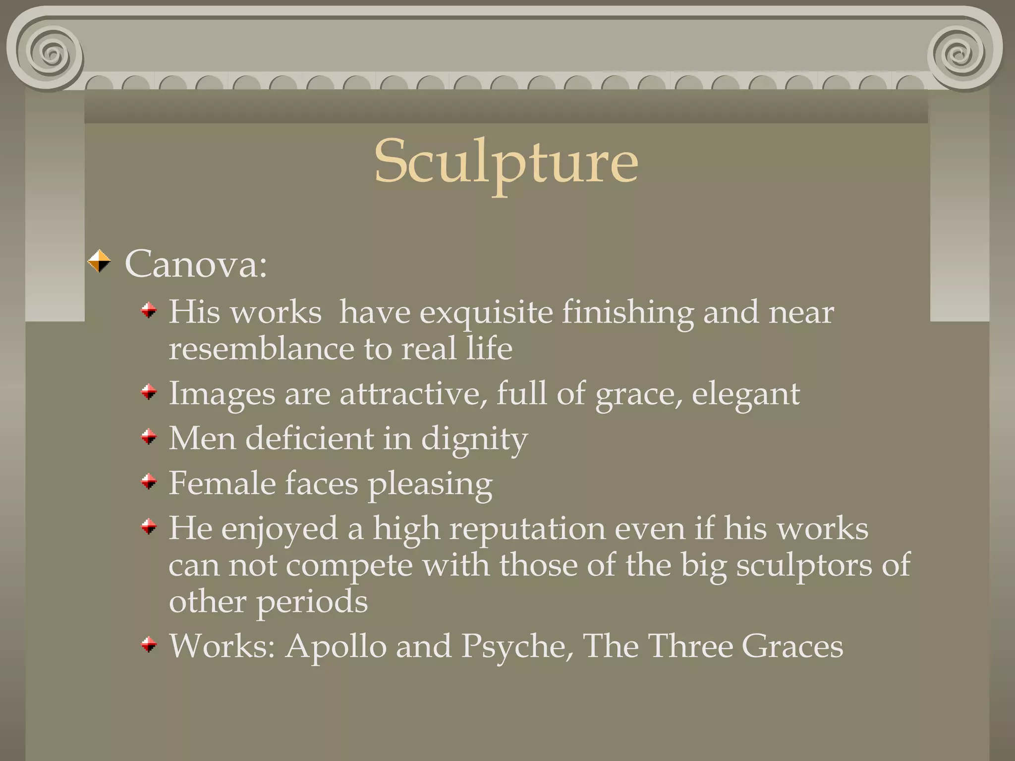Sculpture
Canova:
His works have exquisite finishing and near
resemblance to real life
Images are attractive, full of grace, elegant
Men deficient in dignity
Female faces pleasing
He enjoyed a high reputation even if his works
can not compete with those of the big sculptors of
other periods
Works: Apollo and Psyche, The Three Graces

 