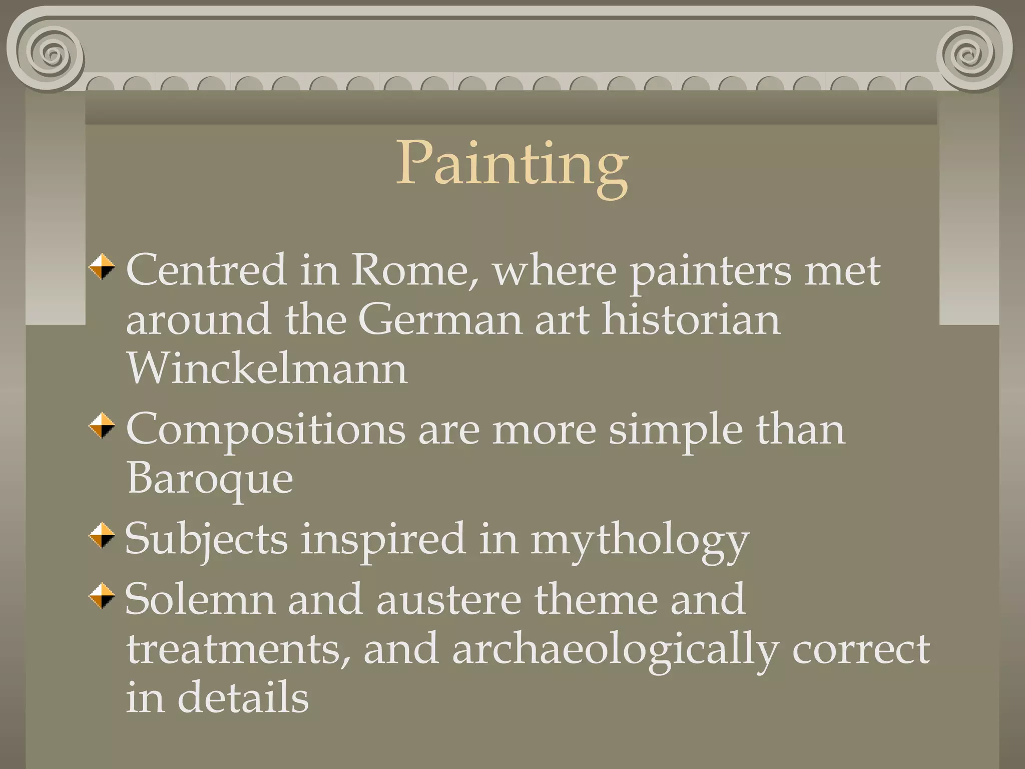 Painting
Centred in Rome, where painters met
around the German art historian
Winckelmann
Compositions are more simple than
Baroque
Subjects inspired in mythology
Solemn and austere theme and
treatments, and archaeologically correct
in details

 