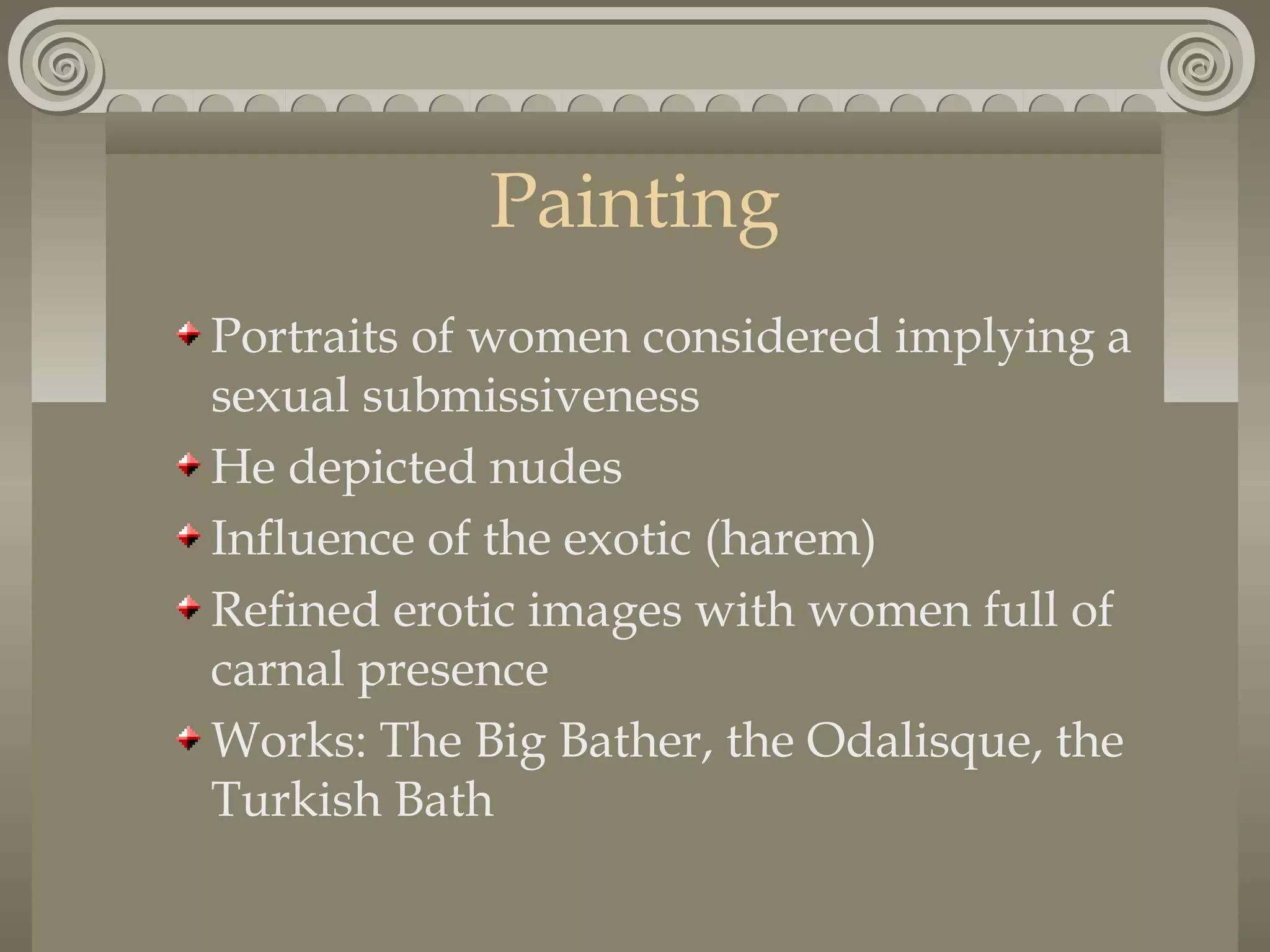 Painting
Portraits of women considered implying a
sexual submissiveness
He depicted nudes
Influence of the exotic (harem)
Refined erotic images with women full of
carnal presence
Works: The Big Bather, the Odalisque, the
Turkish Bath

 