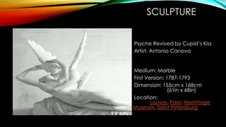 SCULPTURE
Psyche Revived by Cupid’s Kiss
Artist: Antonio Canova
Medium: Marble
First Version: 1787-1793
Dimension: 155cm x 168cm
(61in x 68in)
Location:
Louvre, Paris; Hermitage
Museum, Saint Petersburg
 
