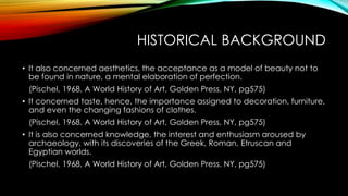 HISTORICAL BACKGROUND
• It also concerned aesthetics, the acceptance as a model of beauty not to
be found in nature, a mental elaboration of perfection.
(Pischel, 1968, A World History of Art, Golden Press, NY, pg575)
• It concerned taste, hence, the importance assigned to decoration, furniture,
and even the changing fashions of clothes.
(Pischel, 1968, A World History of Art, Golden Press, NY, pg575)
• It is also concerned knowledge, the interest and enthusiasm aroused by
archaeology, with its discoveries of the Greek, Roman, Etruscan and
Egyptian worlds.
(Pischel, 1968, A World History of Art, Golden Press, NY, pg575)
 